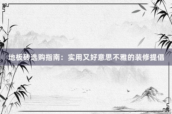 地板砖选购指南：实用又好意思不雅的装修提倡
